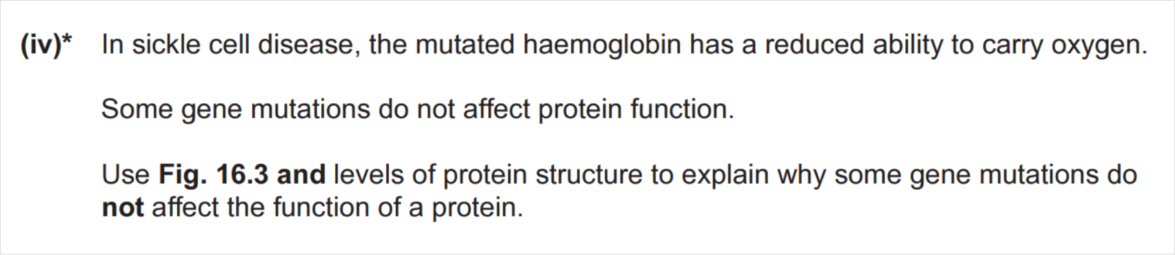 In sickle cell disease, the mutated haemoglobin has a reduced ability to carry oxygen. Some gene mutations do not affect protein function. Use Fig. 16.3 and levels of protein structure to explain why some gene mutations do not affect the function of a protein.